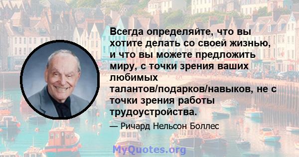 Всегда определяйте, что вы хотите делать со своей жизнью, и что вы можете предложить миру, с точки зрения ваших любимых талантов/подарков/навыков, не с точки зрения работы трудоустройства.