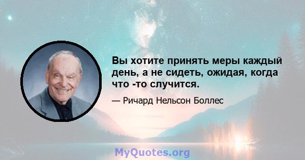 Вы хотите принять меры каждый день, а не сидеть, ожидая, когда что -то случится.