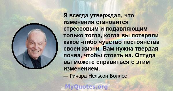 Я всегда утверждал, что изменения становится стрессовым и подавляющим только тогда, когда вы потеряли какое -либо чувство постоянства своей жизни. Вам нужна твердая почва, чтобы стоять на. Оттуда вы можете справиться с