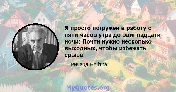 Я просто погружен в работу с пяти часов утра до одиннадцати ночи; Почти нужно несколько выходных, чтобы избежать срыва!