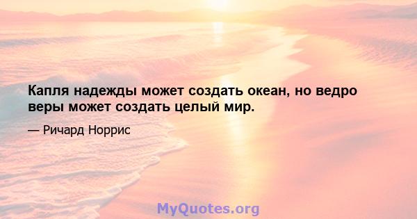 Капля надежды может создать океан, но ведро веры может создать целый мир.