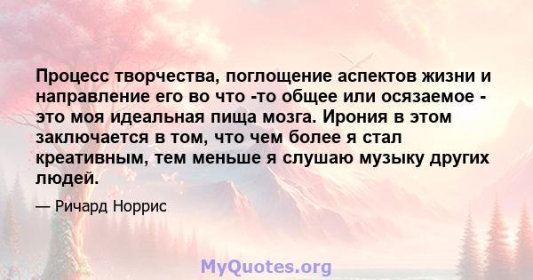 Процесс творчества, поглощение аспектов жизни и направление его во что -то общее или осязаемое - это моя идеальная пища мозга. Ирония в этом заключается в том, что чем более я стал креативным, тем меньше я слушаю музыку 