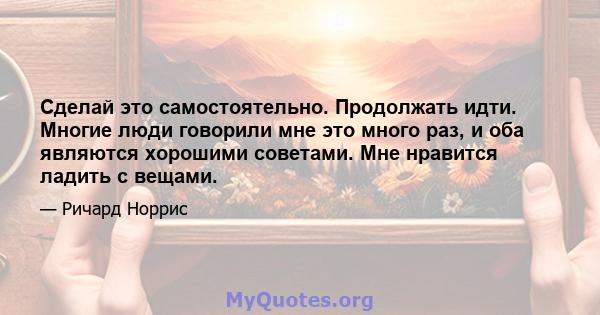 Сделай это самостоятельно. Продолжать идти. Многие люди говорили мне это много раз, и оба являются хорошими советами. Мне нравится ладить с вещами.