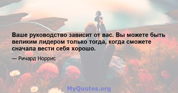 Ваше руководство зависит от вас. Вы можете быть великим лидером только тогда, когда сможете сначала вести себя хорошо.