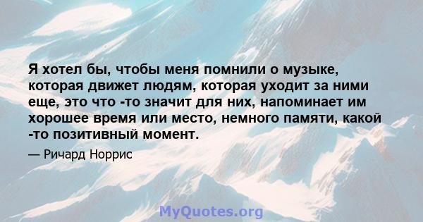 Я хотел бы, чтобы меня помнили о музыке, которая движет людям, которая уходит за ними еще, это что -то значит для них, напоминает им хорошее время или место, немного памяти, какой -то позитивный момент.