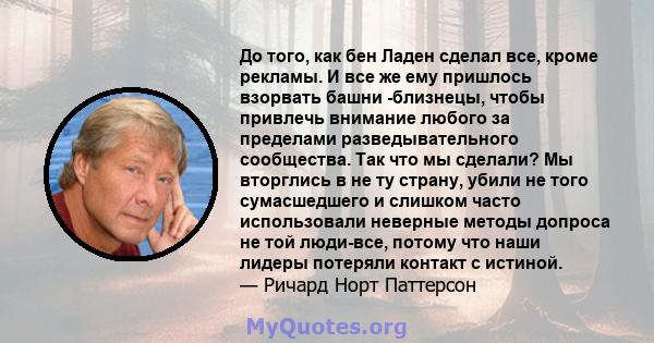 До того, как бен Ладен сделал все, кроме рекламы. И все же ему пришлось взорвать башни -близнецы, чтобы привлечь внимание любого за пределами разведывательного сообщества. Так что мы сделали? Мы вторглись в не ту