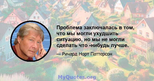 Проблема заключалась в том, что мы могли ухудшить ситуацию, но мы не могли сделать что -нибудь лучше.