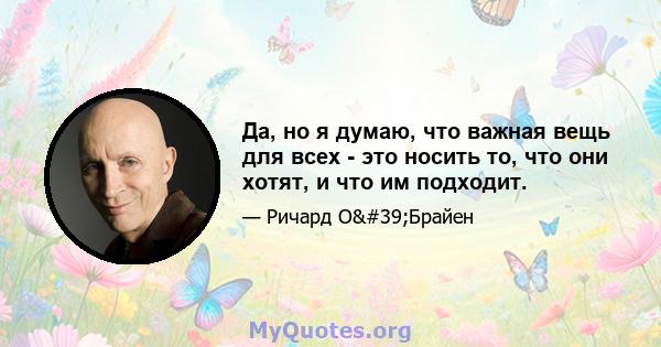 Да, но я думаю, что важная вещь для всех - это носить то, что они хотят, и что им подходит.