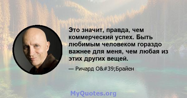 Это значит, правда, чем коммерческий успех. Быть любимым человеком гораздо важнее для меня, чем любая из этих других вещей.