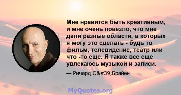 Мне нравится быть креативным, и мне очень повезло, что мне дали разные области, в которых я могу это сделать - будь то фильм, телевидение, театр или что -то еще. Я также все еще увлекаюсь музыкой и записи.