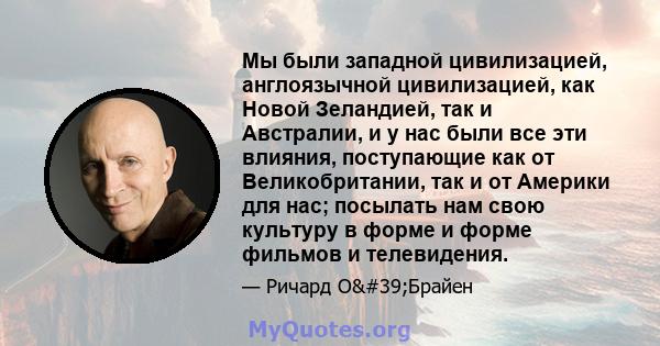 Мы были западной цивилизацией, англоязычной цивилизацией, как Новой Зеландией, так и Австралии, и у нас были все эти влияния, поступающие как от Великобритании, так и от Америки для нас; посылать нам свою культуру в