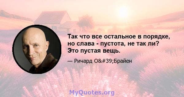 Так что все остальное в порядке, но слава - пустота, не так ли? Это пустая вещь.