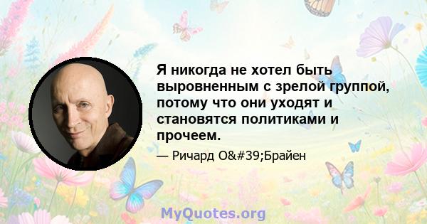 Я никогда не хотел быть выровненным с зрелой группой, потому что они уходят и становятся политиками и прочеем.