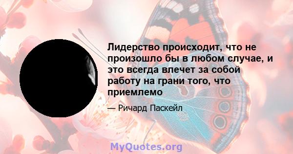 Лидерство происходит, что не произошло бы в любом случае, и это всегда влечет за собой работу на грани того, что приемлемо