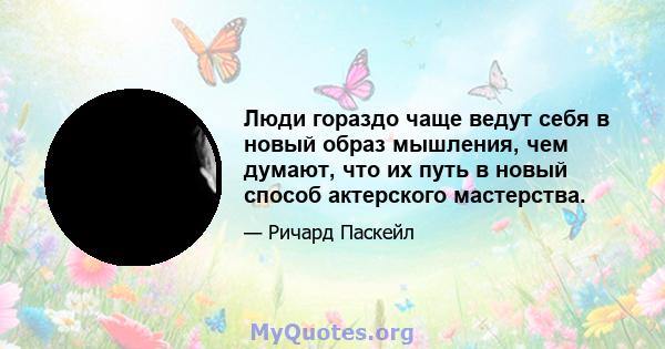 Люди гораздо чаще ведут себя в новый образ мышления, чем думают, что их путь в новый способ актерского мастерства.