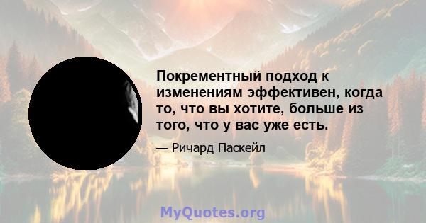 Покрементный подход к изменениям эффективен, когда то, что вы хотите, больше из того, что у вас уже есть.