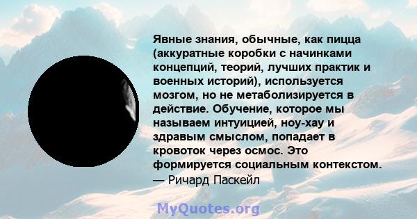 Явные знания, обычные, как пицца (аккуратные коробки с начинками концепций, теорий, лучших практик и военных историй), используется мозгом, но не метаболизируется в действие. Обучение, которое мы называем интуицией,