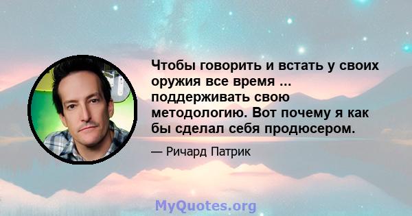 Чтобы говорить и встать у своих оружия все время ... поддерживать свою методологию. Вот почему я как бы сделал себя продюсером.