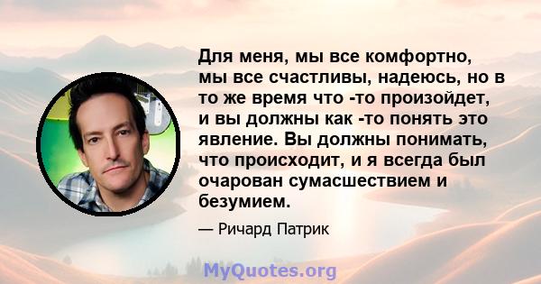 Для меня, мы все комфортно, мы все счастливы, надеюсь, но в то же время что -то произойдет, и вы должны как -то понять это явление. Вы должны понимать, что происходит, и я всегда был очарован сумасшествием и безумием.