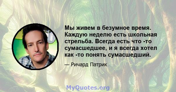 Мы живем в безумное время. Каждую неделю есть школьная стрельба. Всегда есть что -то сумасшедшее, и я всегда хотел как -то понять сумасшедший.