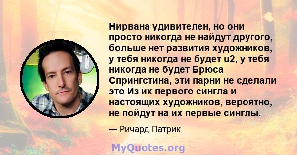 Нирвана удивителен, но они просто никогда не найдут другого, больше нет развития художников, у тебя никогда не будет u2, у тебя никогда не будет Брюса Спрингстина, эти парни не сделали это Из их первого сингла и