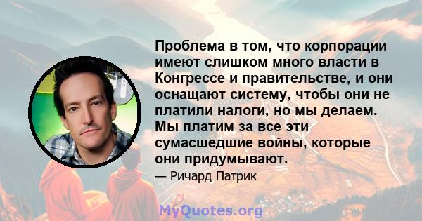 Проблема в том, что корпорации имеют слишком много власти в Конгрессе и правительстве, и они оснащают систему, чтобы они не платили налоги, но мы делаем. Мы платим за все эти сумасшедшие войны, которые они придумывают.