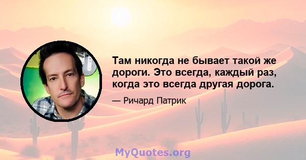 Там никогда не бывает такой же дороги. Это всегда, каждый раз, когда это всегда другая дорога.