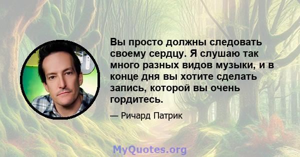 Вы просто должны следовать своему сердцу. Я слушаю так много разных видов музыки, и в конце дня вы хотите сделать запись, которой вы очень гордитесь.