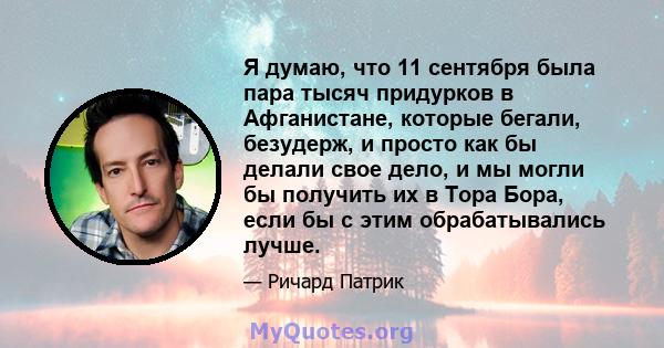 Я думаю, что 11 сентября была пара тысяч придурков в Афганистане, которые бегали, безудерж, и просто как бы делали свое дело, и мы могли бы получить их в Тора Бора, если бы с этим обрабатывались лучше.