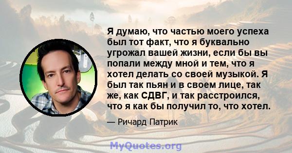 Я думаю, что частью моего успеха был тот факт, что я буквально угрожал вашей жизни, если бы вы попали между мной и тем, что я хотел делать со своей музыкой. Я был так пьян и в своем лице, так же, как СДВГ, и так