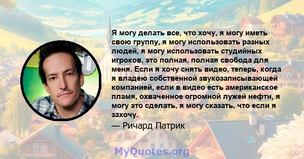 Я могу делать все, что хочу, я могу иметь свою группу, я могу использовать разных людей, я могу использовать студийных игроков, это полная, полная свобода для меня. Если я хочу снять видео, теперь, когда я владею