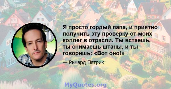 Я просто гордый папа, и приятно получить эту проверку от моих коллег в отрасли. Ты встаешь, ты снимаешь штаны, и ты говоришь: «Вот оно!»