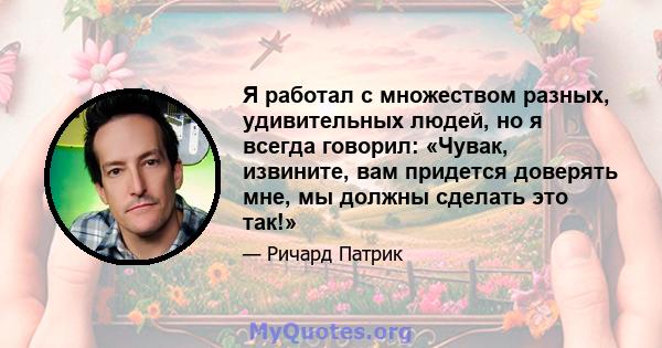 Я работал с множеством разных, удивительных людей, но я всегда говорил: «Чувак, извините, вам придется доверять мне, мы должны сделать это так!»