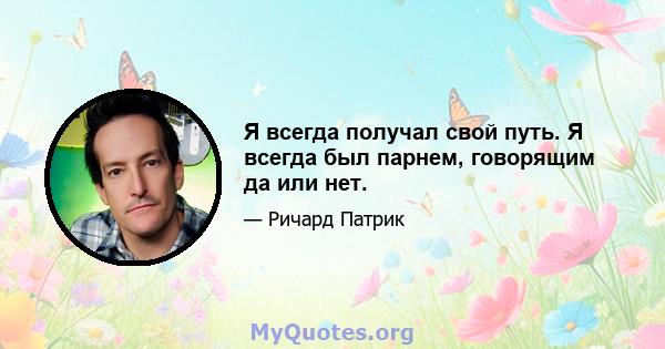 Я всегда получал свой путь. Я всегда был парнем, говорящим да или нет.