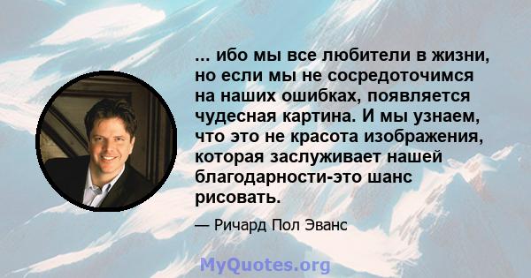 ... ибо мы все любители в жизни, но если мы не сосредоточимся на наших ошибках, появляется чудесная картина. И мы узнаем, что это не красота изображения, которая заслуживает нашей благодарности-это шанс рисовать.