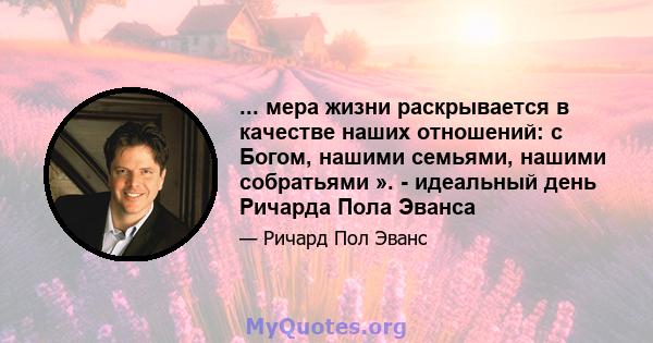 ... мера жизни раскрывается в качестве наших отношений: с Богом, нашими семьями, нашими собратьями ». - идеальный день Ричарда Пола Эванса