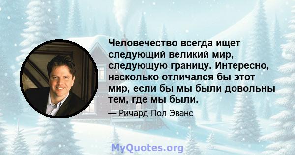 Человечество всегда ищет следующий великий мир, следующую границу. Интересно, насколько отличался бы этот мир, если бы мы были довольны тем, где мы были.