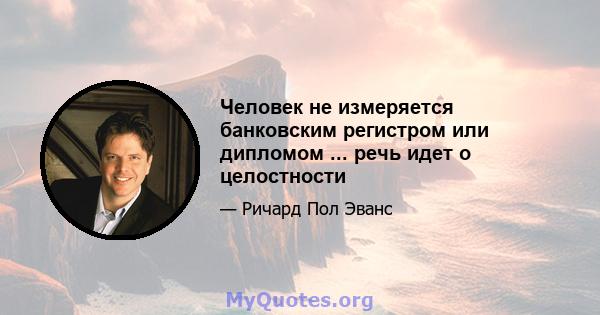 Человек не измеряется банковским регистром или дипломом ... речь идет о целостности