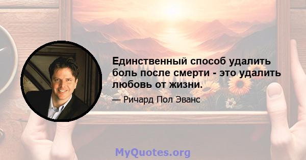 Единственный способ удалить боль после смерти - это удалить любовь от жизни.