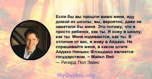 Если бы вы прошли мимо меня, иду домой из школы, вы, вероятно, даже не заметили бы меня. Это потому, что я просто ребенок, как ты. Я хожу в школу, как ты. Меня издеваются, как ты. В отличие от вас, я живу в Айдахо. Не