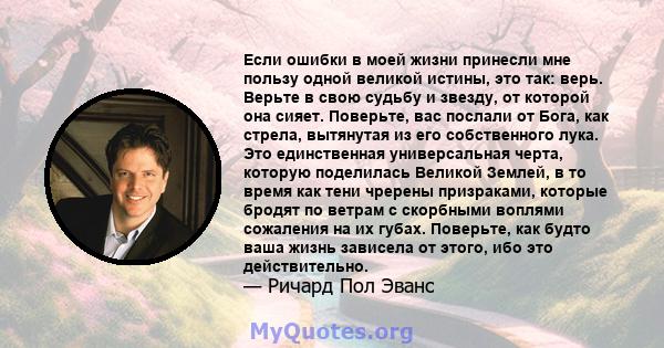 Если ошибки в моей жизни принесли мне пользу одной великой истины, это так: верь. Верьте в свою судьбу и звезду, от которой она сияет. Поверьте, вас послали от Бога, как стрела, вытянутая из его собственного лука. Это