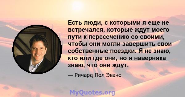 Есть люди, с которыми я еще не встречался, которые ждут моего пути к пересечению со своими, чтобы они могли завершить свои собственные поездки. Я не знаю, кто или где они, но я наверняка знаю, что они ждут.