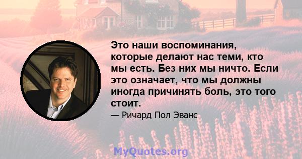 Это наши воспоминания, которые делают нас теми, кто мы есть. Без них мы ничто. Если это означает, что мы должны иногда причинять боль, это того стоит.