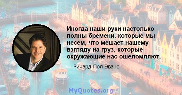 Иногда наши руки настолько полны бремени, которые мы несем, что мешает нашему взгляду на груз, которые окружающие нас ошеломляют.