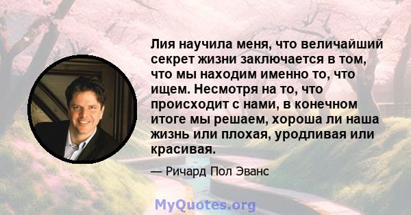 Лия научила меня, что величайший секрет жизни заключается в том, что мы находим именно то, что ищем. Несмотря на то, что происходит с нами, в конечном итоге мы решаем, хороша ли наша жизнь или плохая, уродливая или