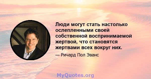 Люди могут стать настолько ослепленными своей собственной воспринимаемой жертвой, что становятся жертвами всех вокруг них.