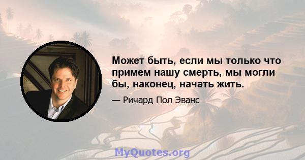 Может быть, если мы только что примем нашу смерть, мы могли бы, наконец, начать жить.