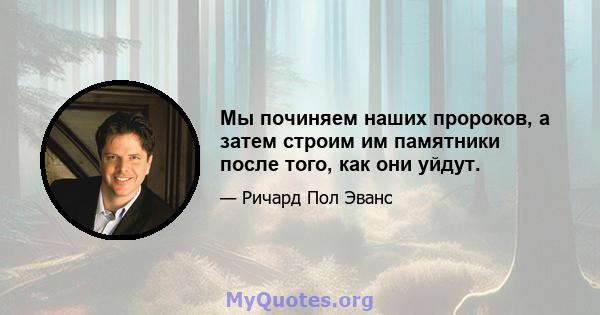 Мы починяем наших пророков, а затем строим им памятники после того, как они уйдут.