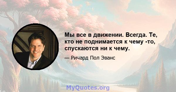 Мы все в движении. Всегда. Те, кто не поднимается к чему -то, спускаются ни к чему.