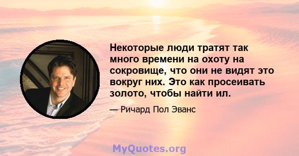 Некоторые люди тратят так много времени на охоту на сокровище, что они не видят это вокруг них. Это как просеивать золото, чтобы найти ил.